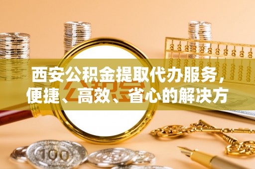 日喀则西安公积金提取代办服务，便捷、高效、省心的解决方案