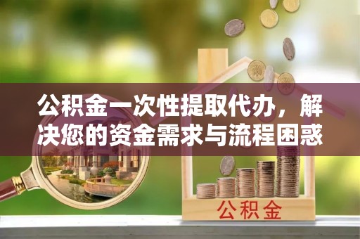 日喀则公积金一次性提取代办，解决您的资金需求与流程困惑