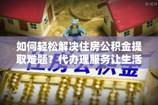日喀则如何轻松解决住房公积金提取难题？代办理服务让生活更简单